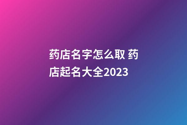 药店名字怎么取 药店起名大全2023